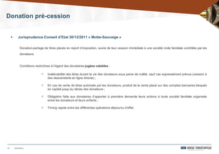 Donation pré-cession
17
 Jurisprudence Conseil d’Etat 30/12/2011 « Motte-Sauvaige »
Donation-partage de titres placés en report d’imposition, suivie de leur cession immédiate à une société civile familiale contrôlée par les
donateurs
Conditions restrictives à l’égard des donataires jugées valables :
 Inaliénabilité des titres durant la vie des donateurs sous peine de nullité, sauf cas expressément prévus (cession à
des descendants en ligne directe) ;
 En cas de vente de titres autorisée par les donateurs, produit de la vente placé sur des comptes bancaires bloqués
en capital jusqu’au décès des donateurs ;
 Obligation faite aux donataires d’apporter à première demande leurs actions à toute société familiale organisée
entre les donateurs et leurs enfants ;
 Timing rapide entre les différentes opérations dépourvu d’effet.
24/03/2014
 