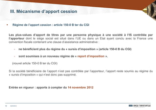 III. Mécanisme d’apport cession
19
Les plus-values d’apport de titres par une personne physique à une société à l’IS contrôlée par
l’apporteur dont le siège social est situé dans l’UE ou dans un Etat ayant conclu avec la France une
convention fiscale contenant une clause d’assistance administrative :
- ne bénéficient plus du régime du « sursis d’imposition » (article 150-0 B du CGI)
- sont soumises à un nouveau régime de « report d’imposition ».
(nouvel article 150-0 B ter du CGI)
Si la société bénéficiaire de l’apport n’est pas contrôlée par l’apporteur, l’apport reste soumis au régime du
« sursis d’imposition » qui n’est donc pas supprimé.
Entrée en vigueur : apports à compter du 14 novembre 2012
24/03/2014
 Régime de l’apport cession : article 150-0 B ter du CGI
 
