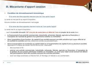 20
 Condition de réinvestissement économique
- Si la vente des titres apportés intervient plus de 3 ans après l’apport
La vente ne met pas fin au report d’imposition.
Aucune condition de réinvestissement n’est exigée.
- Si la vente des titres apportés intervient moins de 3 ans après l’apport
La vente met fin au report d’imposition…
… sauf si la société réinvestit 50 % du prix de vente dans un délai de 2 ans à compter de la vente dans :
 le financement d’une activité commerciale, industrielle, artisanale, libérale, agricole ou financière, à
l’exception de l’activité de gestion d’un patrimoine mobilier ou immobilier ;
 dans l’acquisition d’une fraction du capital d’une société exerçant une telle activité et qui a pour effet de lui
en conférer le contrôle selon les critères de contrôle vus précédemment ;
 dans la souscription en numéraire au capital initial ou à l’augmentation de capital d’une ou plusieurs sociétés
répondant à 3 critères de l’article 150-0 D bis du CGI, c’est-à-dire :
- être soumises à l’IS ;
- exercer une activité commerciale, industrielle, artisanale, libérale, agricole ou financière, à l'exception de
la gestion de son propre patrimoine mobilier ou immobilier, ou avoir pour objet social exclusif de détenir
des participations dans des sociétés exerçant les activités précitées ;
- avoir son siège social dans un Etat de l'UE, en Norvège, en Islande ou au Liechtenstein.
24/03/2014
III. Mécanisme d’apport cession
 