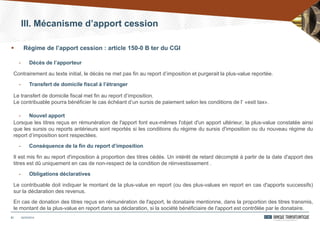 21
- Décès de l’apporteur
Contrairement au texte initial, le décès ne met pas fin au report d’imposition et purgerait la plus-value reportée.
- Transfert de domicile fiscal à l’étranger
Le transfert de domicile fiscal met fin au report d’imposition.
Le contribuable pourra bénéficier le cas échéant d’un sursis de paiement selon les conditions de l’ «exit tax».
- Nouvel apport
Lorsque les titres reçus en rémunération de l'apport font eux-mêmes l'objet d'un apport ultérieur, la plus-value constatée ainsi
que les sursis ou reports antérieurs sont reportés si les conditions du régime du sursis d'imposition ou du nouveau régime du
report d’imposition sont respectées.
- Conséquence de la fin du report d’imposition
Il est mis fin au report d'imposition à proportion des titres cédés. Un intérêt de retard décompté à partir de la date d'apport des
titres est dû uniquement en cas de non-respect de la condition de réinvestissement .
- Obligations déclaratives
Le contribuable doit indiquer le montant de la plus-value en report (ou des plus-values en report en cas d'apports successifs)
sur la déclaration des revenus.
En cas de donation des titres reçus en rémunération de l'apport, le donataire mentionne, dans la proportion des titres transmis,
le montant de la plus-value en report dans sa déclaration, si la société bénéficiaire de l'apport est contrôlée par le donataire.
24/03/2014
 Régime de l’apport cession : article 150-0 B ter du CGI
III. Mécanisme d’apport cession
 