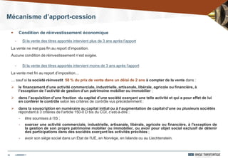 24
 Condition de réinvestissement économique
- Si la vente des titres apportés intervient plus de 3 ans après l’apport
La vente ne met pas fin au report d’imposition.
Aucune condition de réinvestissement n’est exigée.
- Si la vente des titres apportés intervient moins de 3 ans après l’apport
La vente met fin au report d’imposition…
… sauf si la société réinvestit 50 % du prix de vente dans un délai de 2 ans à compter de la vente dans :
 le financement d’une activité commerciale, industrielle, artisanale, libérale, agricole ou financière, à
l’exception de l’activité de gestion d’un patrimoine mobilier ou immobilier ;
 dans l’acquisition d’une fraction du capital d’une société exerçant une telle activité et qui a pour effet de lui
en conférer le contrôle selon les critères de contrôle vus précédemment ;
 dans la souscription en numéraire au capital initial ou à l’augmentation de capital d’une ou plusieurs sociétés
répondant à 3 critères de l’article 150-0 D bis du CGI, c’est-à-dire :
- être soumises à l’IS ;
- exercer une activité commerciale, industrielle, artisanale, libérale, agricole ou financière, à l'exception de
la gestion de son propre patrimoine mobilier ou immobilier, ou avoir pour objet social exclusif de détenir
des participations dans des sociétés exerçant les activités précitées ;
- avoir son siège social dans un Etat de l'UE, en Norvège, en Islande ou au Liechtenstein.
Mécanisme d’apport-cession
24/03/201424/03/2014
 