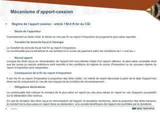 Mécanisme d’apport-cession
25
- Décès de l’apporteur
Contrairement au texte initial, le décès ne met pas fin au report d’imposition et purgerait la plus-value reportée.
- Transfert de domicile fiscal à l’étranger
Le transfert de domicile fiscal met fin au report d’imposition.
Le contribuable pourra bénéficier le cas échéant d’un sursis de paiement selon les conditions de l’ « exit tax ».
- Nouvel apport
Lorsque les titres reçus en rémunération de l'apport font eux-mêmes l'objet d'un apport ultérieur, la plus-value constatée ainsi
que les sursis ou reports antérieurs sont reportés si les conditions du régime du sursis d'imposition ou du nouveau régime du
report d’imposition sont respectées.
- Conséquence de la fin du report d’imposition
Il est mis fin au report d'imposition à proportion des titres cédés. Un intérêt de retard décompté à partir de la date d'apport des
titres est dû uniquement en cas de non-respect de la condition de réinvestissement .
- Obligations déclaratives
Le contribuable doit indiquer le montant de la plus-value en report (ou des plus-values en report en cas d'apports successifs)
sur la déclaration des revenus.
En cas de donation des titres reçus en rémunération de l'apport, le donataire mentionne, dans la proportion des titres transmis,
le montant de la plus-value en report dans sa déclaration, si la société bénéficiaire de l'apport est contrôlée par le donataire.
24/03/2014
 Régime de l’apport cession : article 150-0 B ter du CGI
 
