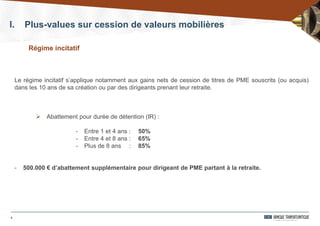 6
Le régime incitatif s’applique notamment aux gains nets de cession de titres de PME souscrits (ou acquis)
dans les 10 ans de sa création ou par des dirigeants prenant leur retraite.
 Abattement pour durée de détention (IR) :
- Entre 1 et 4 ans : 50%
- Entre 4 et 8 ans : 65%
- Plus de 8 ans : 85%
- 500.000 € d’abattement supplémentaire pour dirigeant de PME partant à la retraite.
Régime incitatif
I. Plus-values sur cession de valeurs mobilières
 