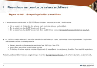 7
Régime incitatif : champs d’application et conditions
I. Plus-values sur cession de valeurs mobilières
 L’abattement supplémentaire de 500 000 € pour dirigeant partant à la retraite s’applique lors :
 De la cession de l'intégralité des actions, parts ou droits détenus par le cédant,
 De la cession de plus de 50 % des droits de vote,
 De la cession de plus de 50 % des droits dans les bénéfices sociaux (en cas de la seule détention de l'usufruit).
 Le cédant doit avoir exercé au sein de la société dont les titres sont cédés, de manière continue pendant les cinq années
précédant la cession, l’un des postes de :
 Gérant nommé conformément aux statuts d'une SARL ou d’une SCA,
 Associé en nom d'une société de personnes,
 Président, directeur général, président du conseil de surveillance ou membre du directoire d'une société par actions.
Toutefois, cette condition n'est pas exigée lorsque l'exercice d'une profession libérale revêt la forme d'une SA ou d'une SARL
 