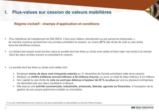 8
I. Plus-values sur cession de valeurs mobilières
 Pour bénéficier de l’abattement de 500 000 €, il faut avoir détenu directement ou par personne interposée (1) ,
de manière continue pendant les cinq années précédant la cession, au moins 25 % des droits de vote ou des droits
dans les bénéfices sociaux.
 Le cédant doit cesser toute fonction dans la société dont les titres ou droits sont cédés et faire valoir ses droits à la retraite
dans les deux années suivant ou précédant la cession.
 La société dont les titres ou droits sont cédés doit :
 Employer moins de deux cent cinquante salariés au 31 décembre de l'année précédant celle de la cession
 Réaliser un chiffre d'affaires annuel inférieur à 50 millions d'euros, ou avoir un total de bilan inférieur à 43 millions
 Son capital ou ses droits de vote ne sont pas détenus à hauteur de 25 % ou plus par une ou plusieurs entreprises
ne répondant pas aux deux conditions ci-dessus.
 Elle exerce une activité commerciale, industrielle, artisanale, libérale, agricole ou financière, à l'exception de la
gestion de son propre patrimoine mobilier ou immobilier.
(1) ou par l'intermédiaire de son conjoint ou de leurs ascendants ou descendants ou de leurs frères et sœurs
Régime incitatif : champs d’application et conditions
 