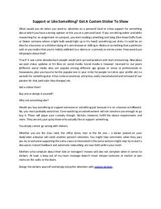 Support or Like Something? Get A Custom Sticker To Show
What would you do when you want to advertise on a personal level or show support for something
about which you have a strong opinion or hits you at a personal level. If you are sitting online and while
researching for an assignment or a project, you start reading something and bang (like those Daffy Duck
or Dexter cartoons where a light bulb would light up in his head) something just clicks. It could be an
idea for a business or a children dying of a rare disease or drilling in Alaska or something that a politician
said or you realize that you’re totally addicted to a drama or a comedy or anime series. How would you
tell people about that?
True if it was some decades back people would pick up load speakers and start announcing. Nowadays
we post status updates or hit likes on social media. Social media is however reserved to our peers
(different social media sites are popular among different age groups or areas or professionals or
housewives, plus you have to be the popular one in your circle for people to notice your profile etc) so
we look for something else. It has to be economical, attractive, easily manufactured and removed (if our
passion for that particular idea changes) etc.
Get a sticker then!
Buy one or design it yourself!
Why not something else?
Would you buy something or support someone or something just because it is on a banner or billboard.
No, you most probably would not. Even watching an advertisement will not convince you enough to go
buy it. These will pique your curiosity though. Stickers, however, fulfill the above requirements and
more. They are only put up by those who actually like or support something.
You simply cannot go wrong with stickers.
Whether you are the class nerd, the office funny man or the fat one – a sticker pasted on your
desk/cabin sides/car will catch another person’s attention. You might hear comments when they pass
you by or someone supporting the same cause or interested in the same venture might stop by to start a
discussion. Instant feedback and automatic networking are now both within your reach.
Mothers who complain about their kids or teenagers’ messes will also not complain when it comes to
stickers. At least a keep out of my room message doesn’t mean temper tantrums or marker or pen
marks on the walls or the doors.
Design the stickers yourself and simply enjoy the attention with custom stickers.
 