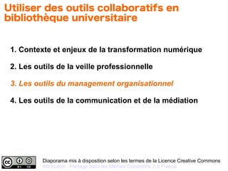 Diaporama mis à disposition selon les termes de la Licence Creative Commons
Attribution - Partage dans les Mêmes Conditions 2.0 France
1. Contexte et enjeux de la transformation numérique
2. Les outils de la veille professionnelle
3. Les outils du management organisationnel
4. Les outils de la communication et de la médiation
Utiliser des outils collaboratifs en
bibliothèque universitaire
 