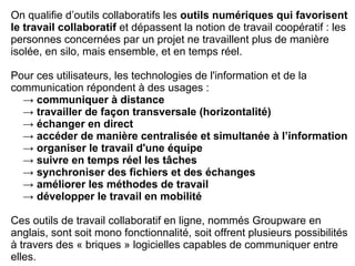 On qualifie d’outils collaboratifs les outils numériques qui favorisent
le travail collaboratif et dépassent la notion de travail coopératif : les
personnes concernées par un projet ne travaillent plus de manière
isolée, en silo, mais ensemble, et en temps réel.
Pour ces utilisateurs, les technologies de l'information et de la
communication répondent à des usages :
→ communiquer à distance
→ travailler de façon transversale (horizontalité)
→ échanger en direct
→ accéder de manière centralisée et simultanée à l’information
→ organiser le travail d'une équipe
→ suivre en temps réel les tâches
→ synchroniser des fichiers et des échanges
→ améliorer les méthodes de travail
→ développer le travail en mobilité
Ces outils de travail collaboratif en ligne, nommés Groupware en
anglais, sont soit mono fonctionnalité, soit offrent plusieurs possibilités
à travers des « briques » logicielles capables de communiquer entre
elles.
 