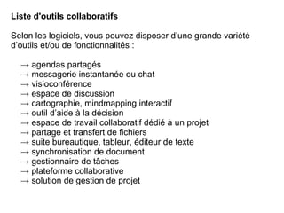 Liste d'outils collaboratifs
Selon les logiciels, vous pouvez disposer d’une grande variété
d’outils et/ou de fonctionnalités :
→ agendas partagés
→ messagerie instantanée ou chat
→ visioconférence
→ espace de discussion
→ cartographie, mindmapping interactif
→ outil d’aide à la décision
→ espace de travail collaboratif dédié à un projet
→ partage et transfert de fichiers
→ suite bureautique, tableur, éditeur de texte
→ synchronisation de document
→ gestionnaire de tâches
→ plateforme collaborative
→ solution de gestion de projet
 