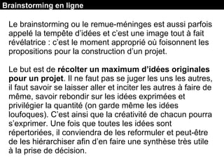 Brainstorming en ligne
Le brainstorming ou le remue-méninges est aussi parfois
appelé la tempête d’idées et c’est une image tout à fait
révélatrice : c’est le moment approprié où foisonnent les
propositions pour la construction d’un projet.
Le but est de récolter un maximum d’idées originales
pour un projet. Il ne faut pas se juger les uns les autres,
il faut savoir se laisser aller et inciter les autres à faire de
même, savoir rebondir sur les idées exprimées et
privilégier la quantité (on garde même les idées
loufoques). C’est ainsi que la créativité de chacun pourra
s’exprimer. Une fois que toutes les idées sont
répertoriées, il conviendra de les reformuler et peut-être
de les hiérarchiser afin d’en faire une synthèse très utile
à la prise de décision.
 