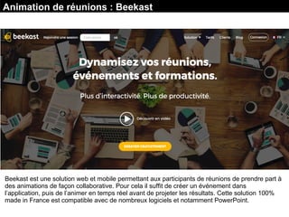 Animation de réunions : Beekast
Beekast est une solution web et mobile permettant aux participants de réunions de prendre part à
des animations de façon collaborative. Pour cela il suffit de créer un événement dans
l’application, puis de l’animer en temps réel avant de projeter les résultats. Cette solution 100%
made in France est compatible avec de nombreux logiciels et notamment PowerPoint.
 