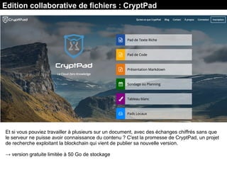 Edition collaborative de fichiers : CryptPad
Et si vous pouviez travailler à plusieurs sur un document, avec des échanges chiffrés sans que
le serveur ne puisse avoir connaissance du contenu ? C'est la promesse de CryptPad, un projet
de recherche exploitant la blockchain qui vient de publier sa nouvelle version.
→ version gratuite limitée à 50 Go de stockage
 