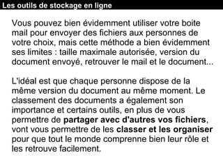 Les outils de stockage en ligne
Vous pouvez bien évidemment utiliser votre boite
mail pour envoyer des fichiers aux personnes de
votre choix, mais cette méthode a bien évidemment
ses limites : taille maximale autorisée, version du
document envoyé, retrouver le mail et le document...
L'idéal est que chaque personne dispose de la
même version du document au même moment. Le
classement des documents a également son
importance et certains outils, en plus de vous
permettre de partager avec d'autres vos fichiers,
vont vous permettre de les classer et les organiser
pour que tout le monde comprenne bien leur rôle et
les retrouve facilement.
 