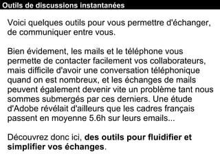 Voici quelques outils pour vous permettre d'échanger,
de communiquer entre vous.
Bien évidement, les mails et le téléphone vous
permette de contacter facilement vos collaborateurs,
mais difficile d'avoir une conversation téléphonique
quand on est nombreux, et les échanges de mails
peuvent également devenir vite un problème tant nous
sommes submergés par ces derniers. Une étude
d'Adobe révélait d'ailleurs que les cadres français
passent en moyenne 5.6h sur leurs emails...
Découvrez donc ici, des outils pour fluidifier et
simplifier vos échanges.
Outils de discussions instantanées
 