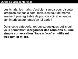 Outils de visioconférence : Room
Les tchats, les mails, c'est bien sympa pour discuter
lorsqu'on est pas à coté, mais c'est tout de même
vraiment plus agréable de pouvoir voir et entendre
son interlocuteur lorsqu'on lui parle !
Dans cette catégorie, retrouvez quelques outils qui
vous permettront d'organiser des réunions ou une
simple conversation "face à face" en utilisant
webcam et micro.
Outils de visioconférence
 