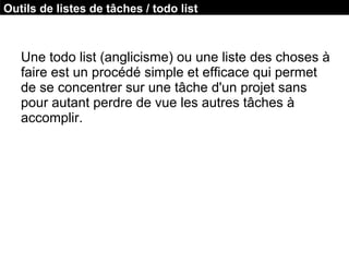 Une todo list (anglicisme) ou une liste des choses à
faire est un procédé simple et efficace qui permet
de se concentrer sur une tâche d'un projet sans
pour autant perdre de vue les autres tâches à
accomplir.
Outils de listes de tâches / todo list
 