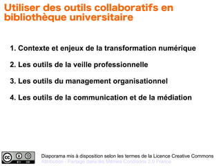 Diaporama mis à disposition selon les termes de la Licence Creative Commons
Attribution - Partage dans les Mêmes Conditions 2.0 France
1. Contexte et enjeux de la transformation numérique
2. Les outils de la veille professionnelle
3. Les outils du management organisationnel
4. Les outils de la communication et de la médiation
Utiliser des outils collaboratifs en
bibliothèque universitaire
 