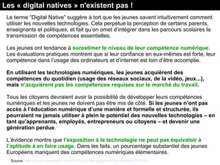 Le terme “Digital Native” suggère à tort que les jeunes savent intuitivement comment
utiliser les nouvelles technologies. Cela perpétue la perception de certains parents,
enseignants et politiques, et fait qu’on omet d’intégrer dans les parcours scolaires la
transmission de compétences essentielles.
Les jeunes ont tendance à surestimer le niveau de leur compétence numérique.
Les évaluations pratiques montrent que si leur confiance en eux-mêmes est forte, leur
compétence dans l’usage des ordinateurs et d’internet est loin d’être accomplie.
En utilisant les technologies numériques, les jeunes acquièrent des
compétences du quotidien (usage des réseaux sociaux, de la vidéo, jeux...),
mais n’acquièrent pas les compétences requises sur le marché du travail.
Tous les citoyens devraient avoir la possibilité de développer leurs compétences
numériques et les jeunes ne doivent pas être mis de côté. Si les jeunes n’ont pas
accès à l’éducation numérique d’une manière et formelle et structurée, ils
pourraient ne jamais utiliser à plein le potentiel des nouvelles technologies – en
tant qu’apprenants, employés, entrepreneurs ou citoyens – et devenir une
génération perdue.
L’évidence montre que l’exposition à la technologie ne peut pas équivaloir à
l’aptitude à en faire usage. Dans les faits, un pourcentage substantiel des jeunes
Européens manquent des compétences numériques élémentaires.
Les « digital natives » n'existent pas !
Source : http://rue89.nouvelobs.com/2015/02/21/les-digital-natives-nexistent-257833
 