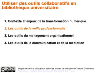 Diaporama mis à disposition selon les termes de la Licence Creative Commons
Attribution - Partage dans les Mêmes Conditions 2.0 France
1. Contexte et enjeux de la transformation numérique
2. Les outils de la veille professionnelle
3. Les outils du management organisationnel
4. Les outils de la communication et de la médiation
Utiliser des outils collaboratifs en
bibliothèque universitaire
 