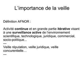 L’importance de la veille
Définition AFNOR :
Activité continue et en grande partie itérative visant
à une surveillance active de l’environnement
scientifique, technologique, juridique, commercial,
socio-politique...
---
Veille réputation, veille juridique, veille
concurentielle…
---
 