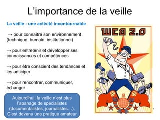 L’importance de la veille
La veille : une activité incontournable
→ pour connaître son environnement
(technique, humain, institutionnel)
→ pour entretenir et développer ses
connaissances et compétences
→ pour être conscient des tendances et
les anticiper
→ pour rencontrer, communiquer,
échanger
Aujourd'hui, la veille n’est plus
l’apanage de spécialistes
(documentalistes, journalistes…).
C’est devenu une pratique amateur
 