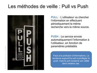 Les méthodes de veille : Pull vs PushRobertS.Donovan.CC-BY
PULL : L’utilisateur va chercher
l’information en effectuant
périodiquement la même
recherche vers la même source.
PUSH : Le service envoie
automatiquement l’information à
l’utilisateur, en fonction de
paramètres préétablis
Face à la profusion d’informations, La
tendance aujourd’hui est à privilégier le
push, mais le pull conserve son utilité
dans certains cas.
 