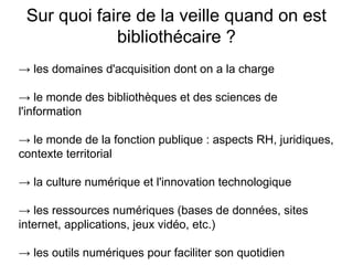 Sur quoi faire de la veille quand on est
bibliothécaire ?
→ les domaines d'acquisition dont on a la charge
→ le monde des bibliothèques et des sciences de
l'information
→ le monde de la fonction publique : aspects RH, juridiques,
contexte territorial
→ la culture numérique et l'innovation technologique
→ les ressources numériques (bases de données, sites
internet, applications, jeux vidéo, etc.)
→ les outils numériques pour faciliter son quotidien
 