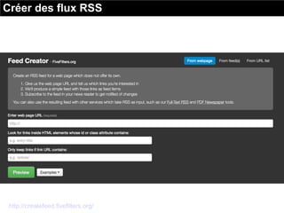 Créer des flux RSS
http://createfeed.fivefilters.org/
Quand un site internet ne propose pas de flux RSS, il est toujours
possible d'en générer un. Le site FiveFilters vous propose l'outil Feed
Creator.
 