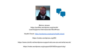 Marius Jensen
https://profiles.wordpress.org/clorith/
Lead Supporto Internazionale WordPress
Health Check: https://wordpress.org/plugins/health-check/
https://codex.wordpress.org/IRC
https://www.clorith.net/wordpress-support-who-we-are-and-what-we-do/
https://make.wordpress.org/support/2019/02/support-day/
 