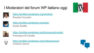 I Moderatori del forum WP italiano oggi
https://profiles.wordpress.org/ramthas/
Rosetta Facciolini
https://profiles.wordpress.org/wido/
Guido Scialfa
https://profiles.wordpress.org/francescodicandia/
Francesco Di Candia
https://profiles.wordpress.org/cristianozanca/
Cristiano Zanca
 