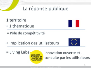 La réponse publique

1 territoire
+ 1 thématique
= Pôle de compétitivité

+ Implication des utilisateurs

= Living Labs                           Innovation ouverte et
                                        conduite par les utilisateurs
                                                                           11
            Promotech CEICEI – Formation Living Labs 19– 20 Juillet 2011
               Promotech – Formation Promotech Labs Janvier 2012
 