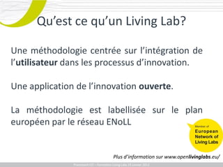 Qu’est ce qu’un Living Lab?

Une méthodologie centrée sur l’intégration de
l’utilisateur dans les processus d’innovation.

Une application de l’innovation ouverte.

La méthodologie est labellisée sur le plan
européen par le réseau ENoLL


                                             Plus d’information sur www.openlivinglabs.eu/
              Promotech CEICEI – Formation Living Labs 19– 20 Juillet 2011
                 Promotech – Formation Promotech Labs Janvier 2012
 