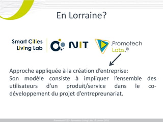 En Lorraine?

Smart Cities
 Living Lab



Approche appliquée à la création d’entreprise:
Son modèle consiste à impliquer l’ensemble des
utilisateurs d’un produit/service dans le co-
développement du projet d’entrepreunariat.



               Promotech CEICEI – Formation Living Labs 19– 20 Juillet 2011
                  Promotech – Formation Promotech Labs Janvier 2012
 