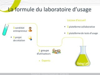 La formuleformule du laboratoire d’usage
        La
           du laboratoire d’usage
                                                                         Locaux d’accueil

   1 candidat                                                       + 1 plateforme collaborative
   entrepreneur
                                                                    + 1 plateforme de tests d’usage
 + 1 projet
   de création


                              groupe
                            1 panel
                          d’utilisateurs

                             + Experts



                  Promotech CEI – Formation Promotech Labs – 20 Juillet 2011
 
