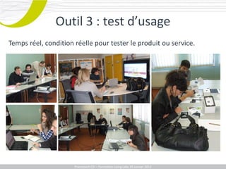Outil 3 : test d’usage
Temps réel, condition réelle pour tester le produit ou service.




                    Promotech CEICEI – Formation Living Labs 19– 20 Juillet 2011
                       Promotech – Formation Promotech Labs Janvier 2012
 