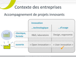 Contexte des entreprises
Accompagnement de projets innovants

                             Innovation
                             ...technologique                                   ...d’usage

      classique,
                             R&D, laboratoire                               Design, ergonomie
      fermée


      ouverte            « Open innovation »                                « User innovation »
                                                                                  
             Promotech CEICEI – Formation Living Labs 19– 20 Juillet 2011
                Promotech – Formation Promotech Labs Janvier 2012
 