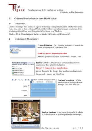 Travail par groupe de 4 à 6 enfants sur le thème :
                                                                        Construire un film d'animation


3-     Créer un film d'animation avec Movie Maker

a-       Introduction :
Une fois les images fixes créées, un logiciel de montage vidéo permettra de les afficher l'une après
l'autre pour créer le film. Le logiciel Windows Movie Maker permet de faire cela simplement. Il est
généralement installé sur un ordinateur qui a fonctionne avec Windows.
Windows Movie Maker fait partie du Service Pack 2 (SP2) Microsoft Windows XP.

b-       L'interface de Movie Maker :


                                       Fenêtre Collection : On y organise les images et les sons qui
                                       seront utilisées pour la création du film.


                                       Outils => Dossier Nouvelle collection
                                       permet d'ajouter des dossiers. Par exemple : images ; sons


                                     Fenêtre Contenu : Elle affiche le contenu de la collection
                                     sélectionnée dans le fenêtre Collection
                                     Fichier => Importer dans les collections
                                     permet d'importer des fichiers dans la collection sélectionnée.
                                     Par exemple : images_du_film (1).jgp


                                                                   Fenêtre Chronologie : Affiche
                                                                   les éléments du montage (la suite
                                                                   d'images fixes dans notre cas).




                                             Fenêtre Moniteur : C'est l'écran de contrôle. Il affiche
                                             la vidéo lorsqu'on lit le montage (fenêtre chronologie).




                                 www.telefigeac.com                                    p.4 / 14
 