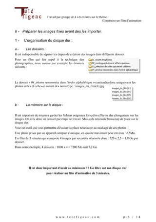 Travail par groupe de 4 à 6 enfants sur le thème :
                                                                        Construire un film d'animation


II - Préparer les images fixes avant des les importer.

1-     L'organisation du disque dur :

a-       Les dossiers :
Il est indispensable de séparer les étapes de création des images dans différents dossier.
Pour un film qui fait appel à la technique des
photographies, nous aurons par exemple les dossiers
suivants :



Le dossier « 04_photos renommées dans l'ordre alphabétique » contiendra donc uniquement les
photos utiles et celles-ci auront des noms type : images_du_film(1).jpg




b-       La mémoire sur le disque :


Il est important de toujours garder les fichiers originaux lorsqu'on effectue des changement sur les
images. On crée donc un dossier par étape de travail. Mais cela nécessite beaucoup de place sur le
disque dur.
Voici un outil qui vous permettra d'évaluer la place nécessaire au stockage de ces photos :
Une photo prises par un appareil compact classique, en qualité maximum pèse environ : 2,5Mo.
Un film de 3 minutes qui comporte 4 images par secondes nécessite donc : 720 x 2,5 = 1,8 Go par
dossier.
Dans notre exemple, 4 dossiers : 1800 x 4 = 7200 Mo soit 7,2 Go




           Il est donc important d'avoir au minimum 10 Go libre sur son disque dur
                          pour réaliser un film d'animation de 3 minutes.




                                 www.telefigeac.com                                     p.6 / 14
 