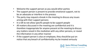 • Welcome the support person as you would other parties
• The support person is present to provide emotional support, not to
be an advocate or interfere in the process
• The party may request a break in the meeting to discuss any issues
arising with their support persons
• It is OK to not allow specific people to be support people
• All matters discussed in the meeting are confidential and it is
therefore inappropriate for anyone present at the meeting to discuss
any matters raised in the mediation with any other persons, or reveal
the information in any other manner
• If the support person is also an employee, they should be put on
notice that any breach of confidentiality my be treated seriously
 