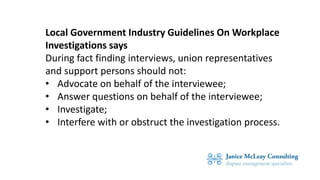 Local Government Industry Guidelines On Workplace
Investigations says
During fact finding interviews, union representatives
and support persons should not:
• Advocate on behalf of the interviewee;
• Answer questions on behalf of the interviewee;
• Investigate;
• Interfere with or obstruct the investigation process.
 