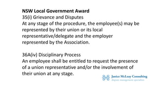 NSW Local Government Award
35(i) Grievance and Disputes
At any stage of the procedure, the employee(s) may be
represented by their union or its local
representative/delegate and the employer
represented by the Association.
36A(iv) Disciplinary Process
An employee shall be entitled to request the presence
of a union representative and/or the involvement of
their union at any stage.
 
