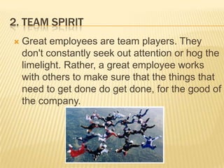 2. Team SpiritGreat employees are team players. They don't constantly seek out attention or hog the limelight. Rather, a great employee works with others to make sure that the things that need to get done do get done, for the good of the company.