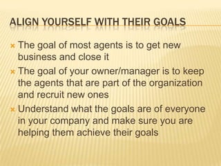 Align yourself with their goalsThe goal of most agents is to get new business and close itThe goal of your owner/manager is to keep the agents that are part of the organization and recruit new onesUnderstand what the goals are of everyone in your company and make sure you are helping them achieve their goals