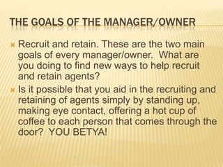 The goals of the manager/ownerRecruit and retain. These are the two main goals of every manager/owner.  What are you doing to find new ways to help recruit and retain agents?Is it possible that you aid in the recruiting and retaining of agents simply by standing up, making eye contact, offering a hot cup of coffee to each person that comes through the door?  YOU BETYA!