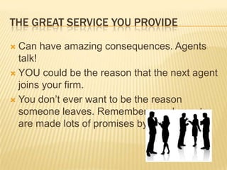 The great service you provideCan have amazing consequences. Agents talk!YOU could be the reason that the next agent joins your firm.You don’t ever want to be the reason someone leaves. Remember, good agents are made lots of promises by other firms.