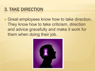 3. Take directionGreat employees know how to take direction. They know how to take criticism, direction and advice gracefully and make it work for them when doing their job.