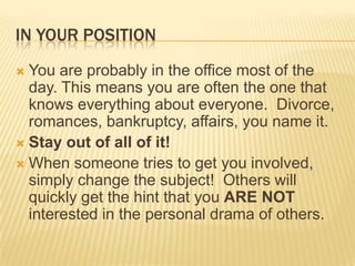 In your positionYou are probably in the office most of the day. This means you are often the one that knows everything about everyone.  Divorce, romances, bankruptcy, affairs, you name it.Stay out of all of it!When someone tries to get you involved, simply change the subject!  Others will quickly get the hint that you ARE NOT interested in the personal drama of others.