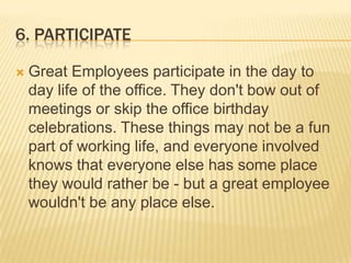 6. participateGreat Employees participate in the day to day life of the office. They don't bow out of meetings or skip the office birthday celebrations. These things may not be a fun part of working life, and everyone involved knows that everyone else has some place they would rather be - but a great employee wouldn't be any place else. 