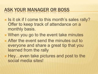 Ask your manager or bossIs it ok if I come to this month’s sales rally?  Offer to keep track of attendance on a monthly basis.When you go to the event take minutesAfter the event send the minutes out to everyone and share a great tip that you learned from the rallyHey…even take pictures and post to the social media sites!