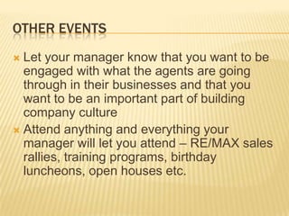 Other eventsLet your manager know that you want to be engaged with what the agents are going through in their businesses and that you want to be an important part of building company cultureAttend anything and everything your manager will let you attend – RE/MAX sales rallies, training programs, birthday luncheons, open houses etc.